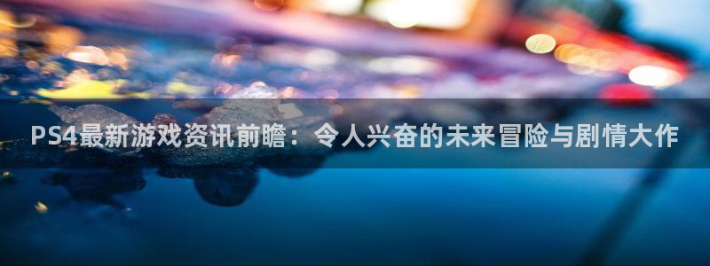 欧博娱乐登陆地址：PS4最新游戏资讯前瞻：令人兴奋的未来冒险